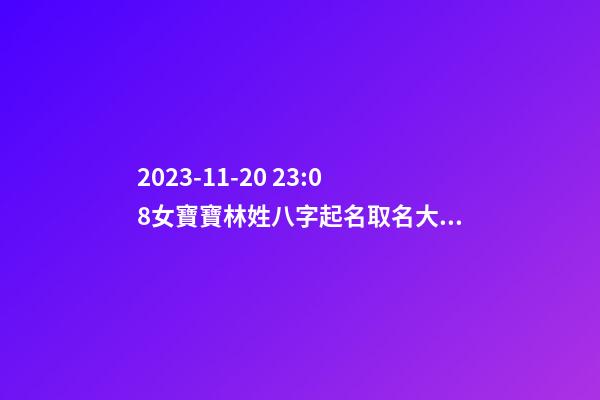 2023-11-20 23:08女寶寶林姓八字起名取名大全